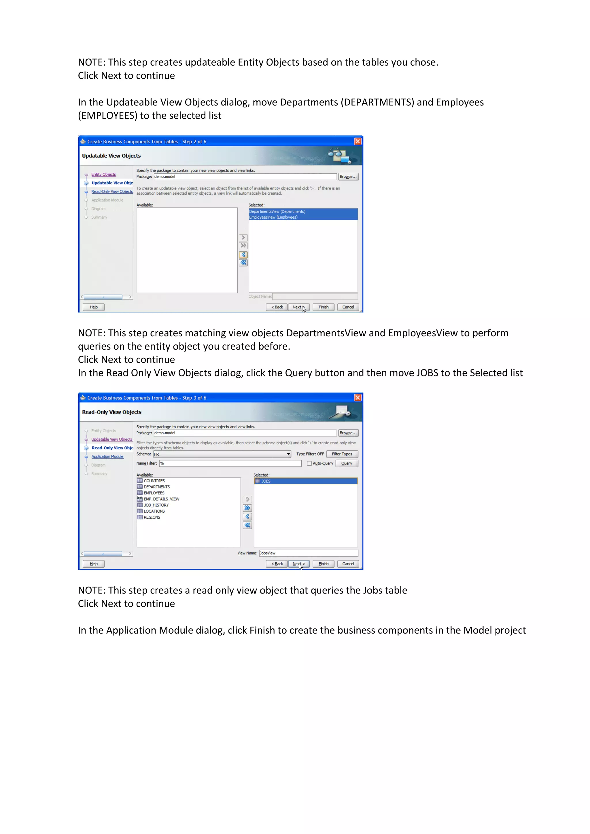 NOTE: This step creates updateable Entity Objects based on the tables you chose. Click Next to continue In the Updateable View Objects dialog, move Departments (DEPARTMENTS) and Employees (EMPLOYEES) to the selected list NOTE: This step creates matching view objects DepartmentsView and EmployeesView to perform queries on the entity object you created before. Click Next to continue In the Read Only View Objects dialog, click the Query button and then move JOBS to the Selected list NOTE: This step creates a read only view object that queries the Jobs table Click Next to continue In the Application Module dialog, click Finish to create the business components in the Model project 