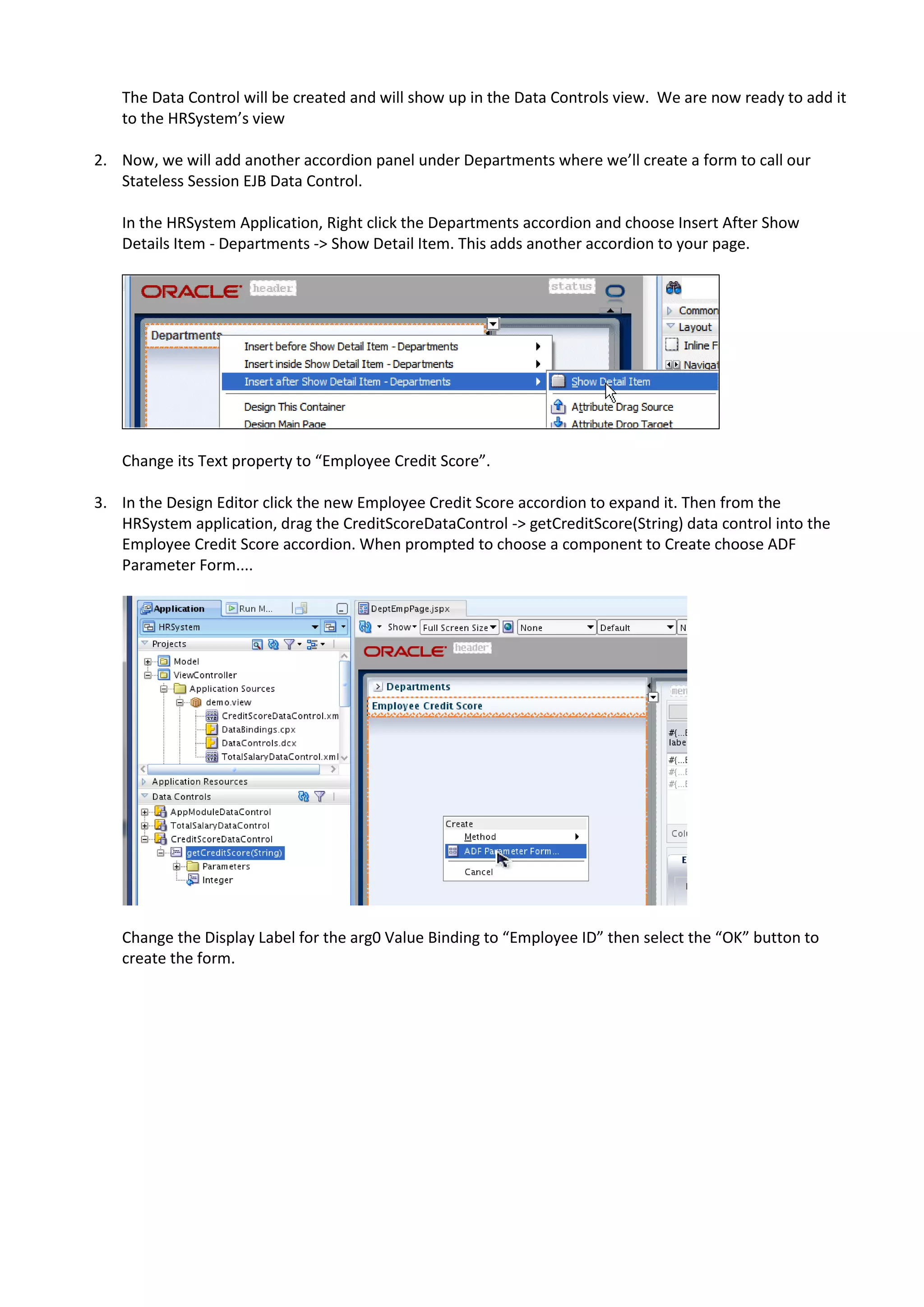 The Data Control will be created and will show up in the Data Controls view. We are now ready to add it to the HRSystem’s view 2. Now, we will add another accordion panel under Departments where we’ll create a form to call our Stateless Session EJB Data Control. In the HRSystem Application, Right click the Departments accordion and choose Insert After Show Details Item - Departments -> Show Detail Item. This adds another accordion to your page. Change its Text property to “Employee Credit Score”. 3. In the Design Editor click the new Employee Credit Score accordion to expand it. Then from the HRSystem application, drag the CreditScoreDataControl -> getCreditScore(String) data control into the Employee Credit Score accordion. When prompted to choose a component to Create choose ADF Parameter Form.... Change the Display Label for the arg0 Value Binding to “Employee ID” then select the “OK” button to create the form. 