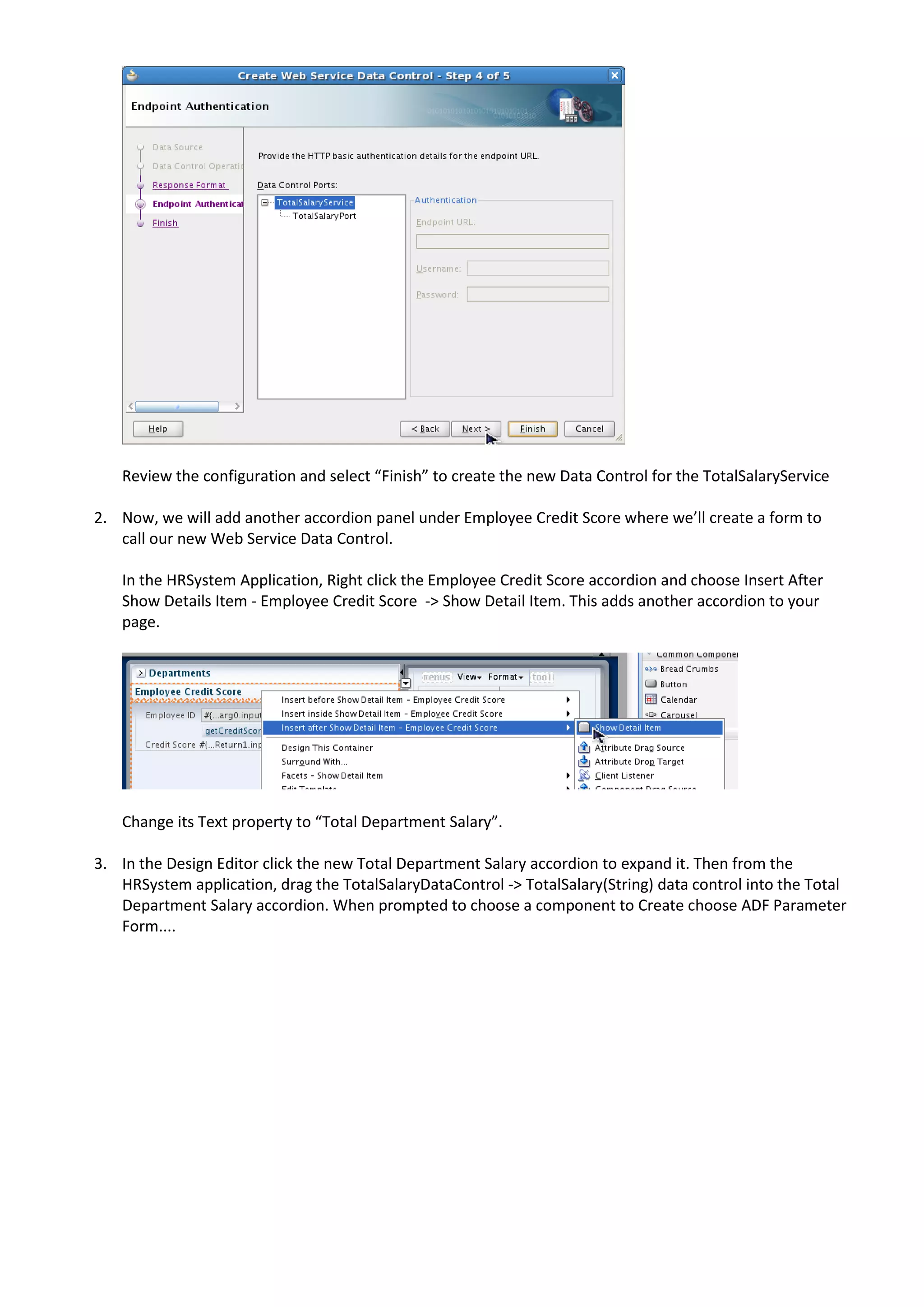 Review the configuration and select “Finish” to create the new Data Control for the TotalSalaryService 2. Now, we will add another accordion panel under Employee Credit Score where we’ll create a form to call our new Web Service Data Control. In the HRSystem Application, Right click the Employee Credit Score accordion and choose Insert After Show Details Item - Employee Credit Score -> Show Detail Item. This adds another accordion to your page. Change its Text property to “Total Department Salary”. 3. In the Design Editor click the new Total Department Salary accordion to expand it. Then from the HRSystem application, drag the TotalSalaryDataControl -> TotalSalary(String) data control into the Total Department Salary accordion. When prompted to choose a component to Create choose ADF Parameter Form.... 
