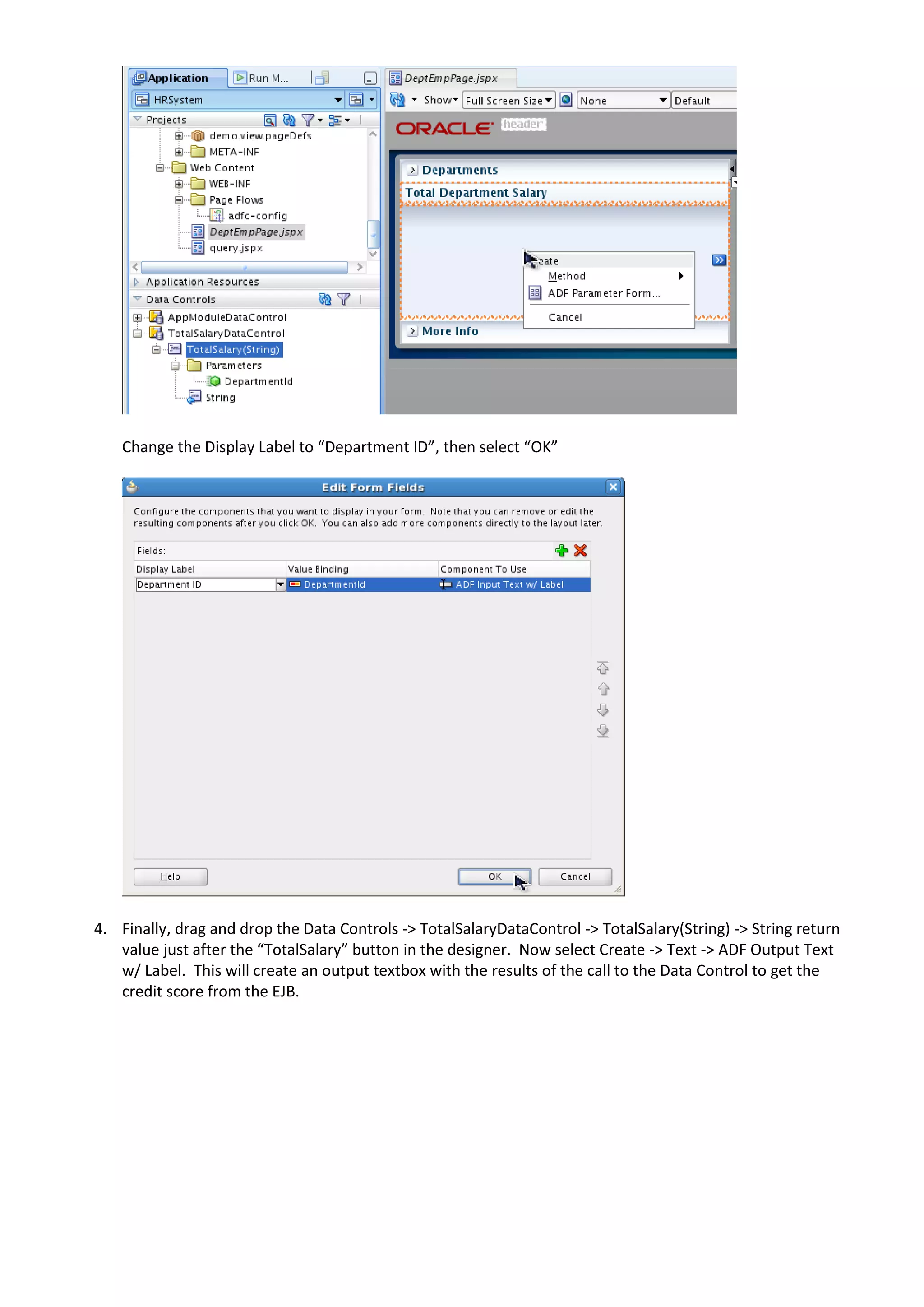 Change the Display Label to “Department ID”, then select “OK” 4. Finally, drag and drop the Data Controls -> TotalSalaryDataControl -> TotalSalary(String) -> String return value just after the “TotalSalary” button in the designer. Now select Create -> Text -> ADF Output Text w/ Label. This will create an output textbox with the results of the call to the Data Control to get the credit score from the EJB. 