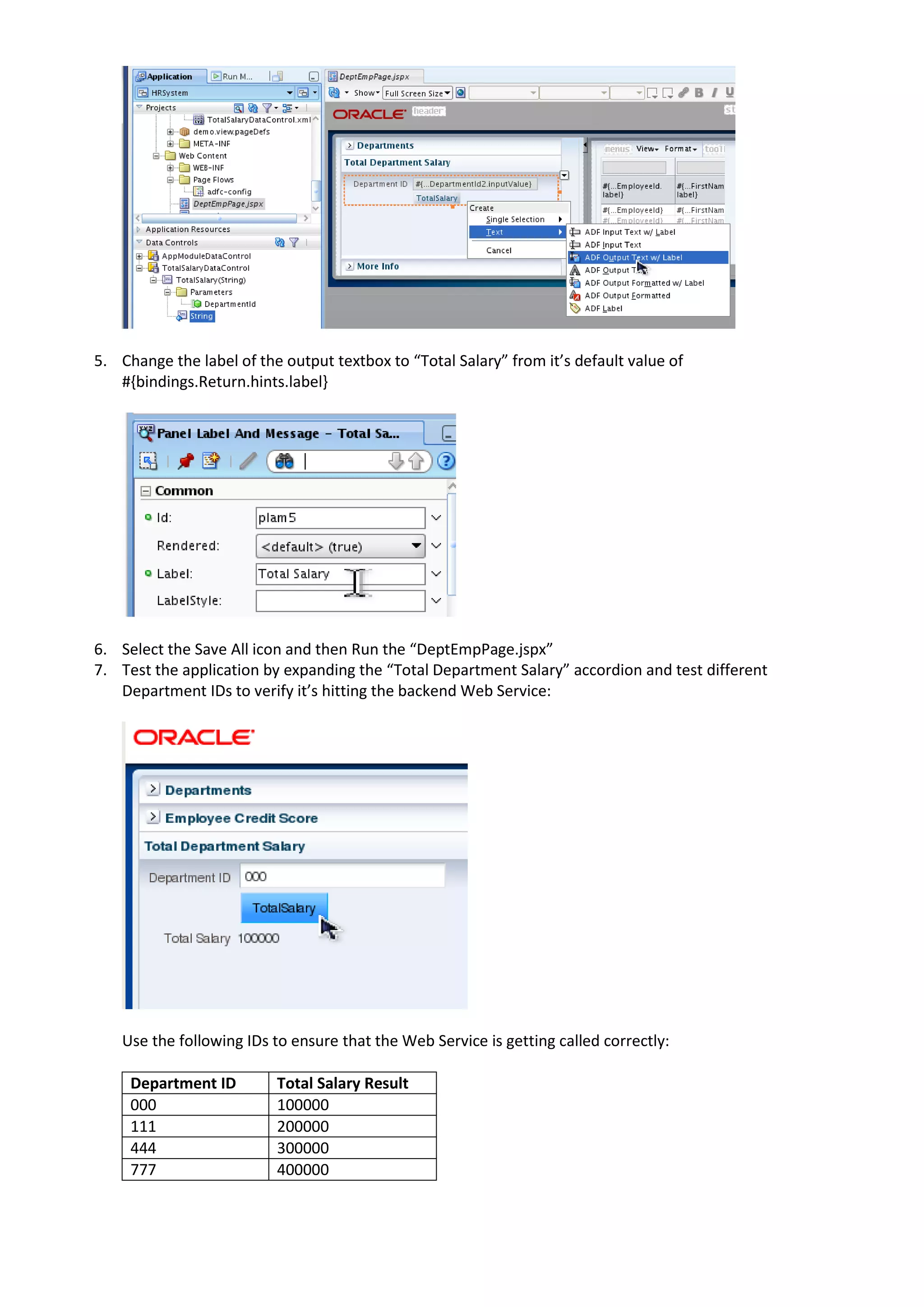 5. Change the label of the output textbox to “Total Salary” from it’s default value of #{bindings.Return.hints.label} 6. Select the Save All icon and then Run the “DeptEmpPage.jspx” 7. Test the application by expanding the “Total Department Salary” accordion and test different Department IDs to verify it’s hitting the backend Web Service: Use the following IDs to ensure that the Web Service is getting called correctly: Department ID Total Salary Result 000 100000 111 200000 444 300000 777 400000 