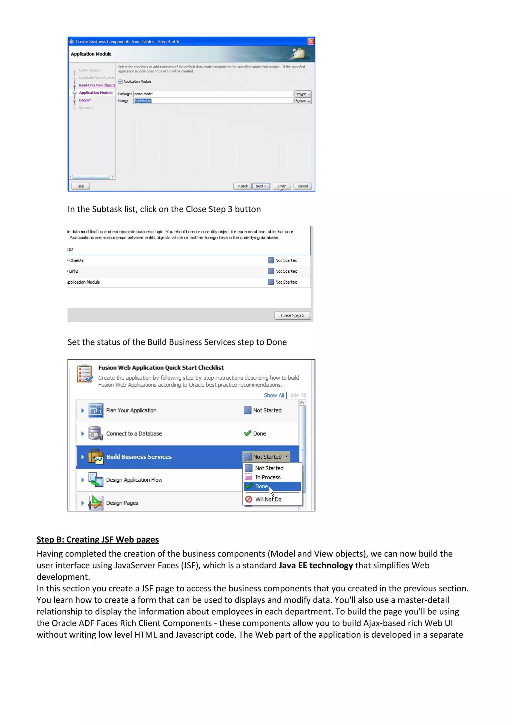 In the Subtask list, click on the Close Step 3 button Set the status of the Build Business Services step to Done Step B: Creating JSF Web pages Having completed the creation of the business components (Model and View objects), we can now build the user interface using JavaServer Faces (JSF), which is a standard Java EE technology that simplifies Web development. In this section you create a JSF page to access the business components that you created in the previous section. You learn how to create a form that can be used to displays and modify data. You'll also use a master-detail relationship to display the information about employees in each department. To build the page you'll be using the Oracle ADF Faces Rich Client Components - these components allow you to build Ajax-based rich Web UI without writing low level HTML and Javascript code. The Web part of the application is developed in a separate 