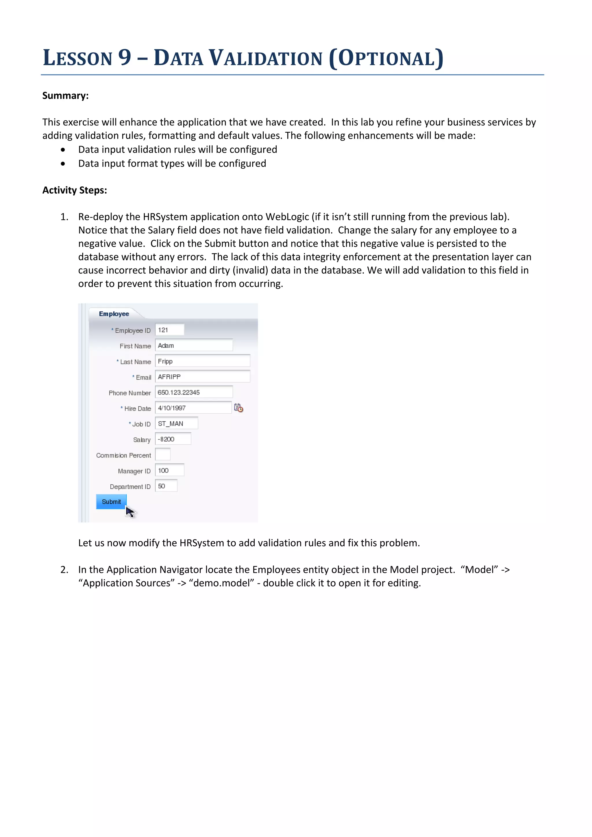 LESSON 9 – DATA VALIDATION (OPTIONAL) Summary: This exercise will enhance the application that we have created. In this lab you refine your business services by adding validation rules, formatting and default values. The following enhancements will be made:  Data input validation rules will be configured  Data input format types will be configured Activity Steps: 1. Re-deploy the HRSystem application onto WebLogic (if it isn’t still running from the previous lab). Notice that the Salary field does not have field validation. Change the salary for any employee to a negative value. Click on the Submit button and notice that this negative value is persisted to the database without any errors. The lack of this data integrity enforcement at the presentation layer can cause incorrect behavior and dirty (invalid) data in the database. We will add validation to this field in order to prevent this situation from occurring. Let us now modify the HRSystem to add validation rules and fix this problem. 2. In the Application Navigator locate the Employees entity object in the Model project. “Model” -> “Application Sources” -> “demo.model” - double click it to open it for editing. 