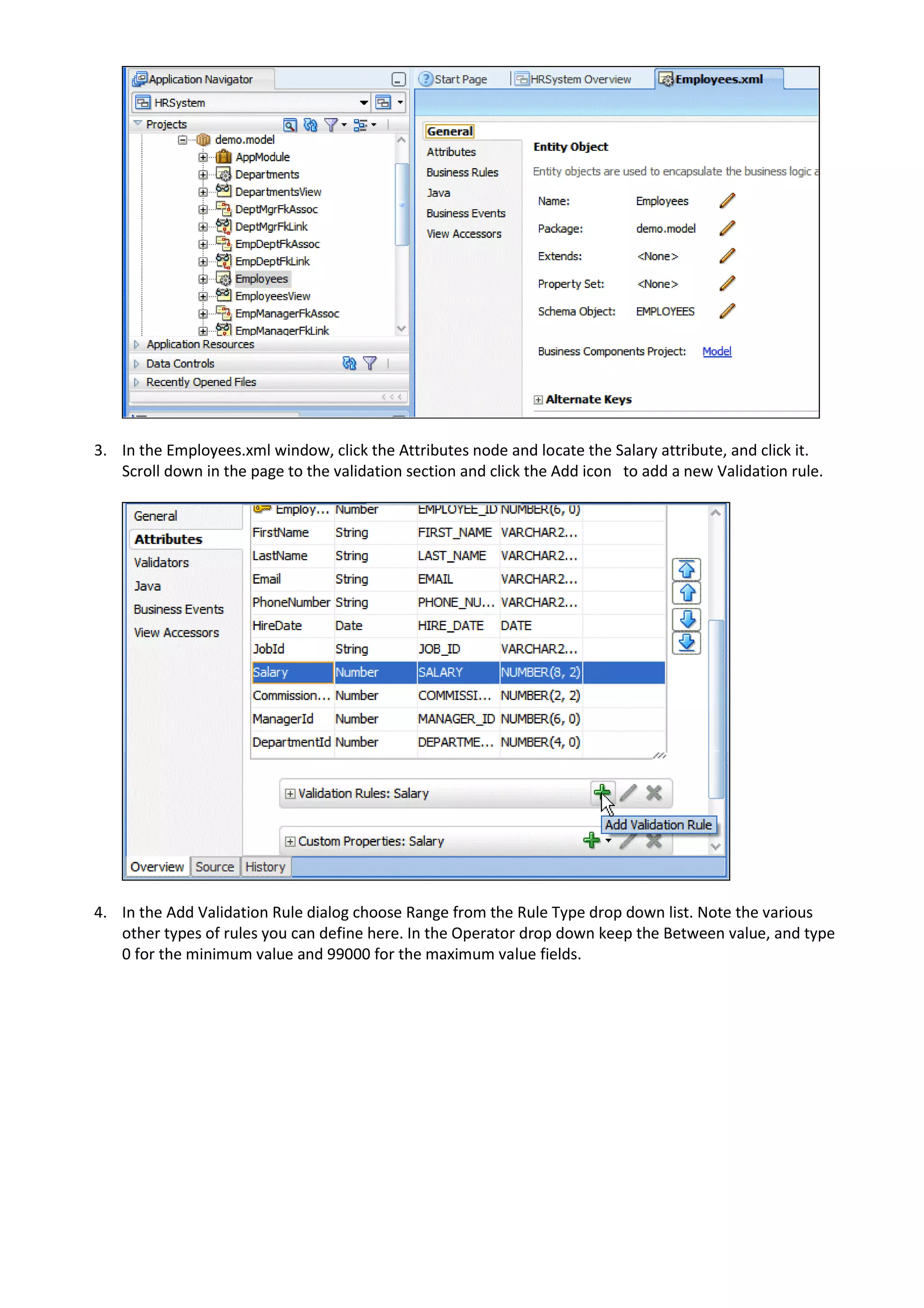 3. In the Employees.xml window, click the Attributes node and locate the Salary attribute, and click it. Scroll down in the page to the validation section and click the Add icon to add a new Validation rule. 4. In the Add Validation Rule dialog choose Range from the Rule Type drop down list. Note the various other types of rules you can define here. In the Operator drop down keep the Between value, and type 0 for the minimum value and 99000 for the maximum value fields. 
