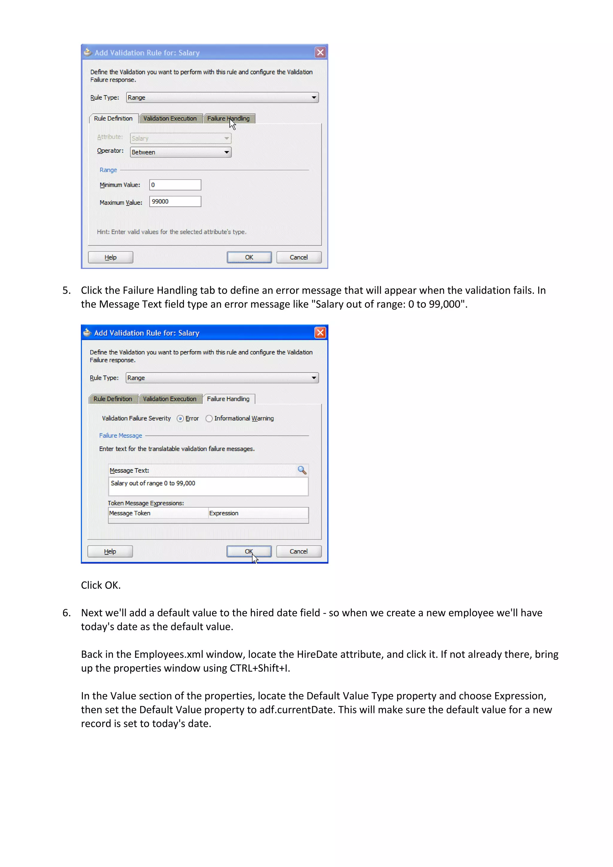 5. Click the Failure Handling tab to define an error message that will appear when the validation fails. In the Message Text field type an error message like "Salary out of range: 0 to 99,000". Click OK. 6. Next we'll add a default value to the hired date field - so when we create a new employee we'll have today's date as the default value. Back in the Employees.xml window, locate the HireDate attribute, and click it. If not already there, bring up the properties window using CTRL+Shift+I. In the Value section of the properties, locate the Default Value Type property and choose Expression, then set the Default Value property to adf.currentDate. This will make sure the default value for a new record is set to today's date. 