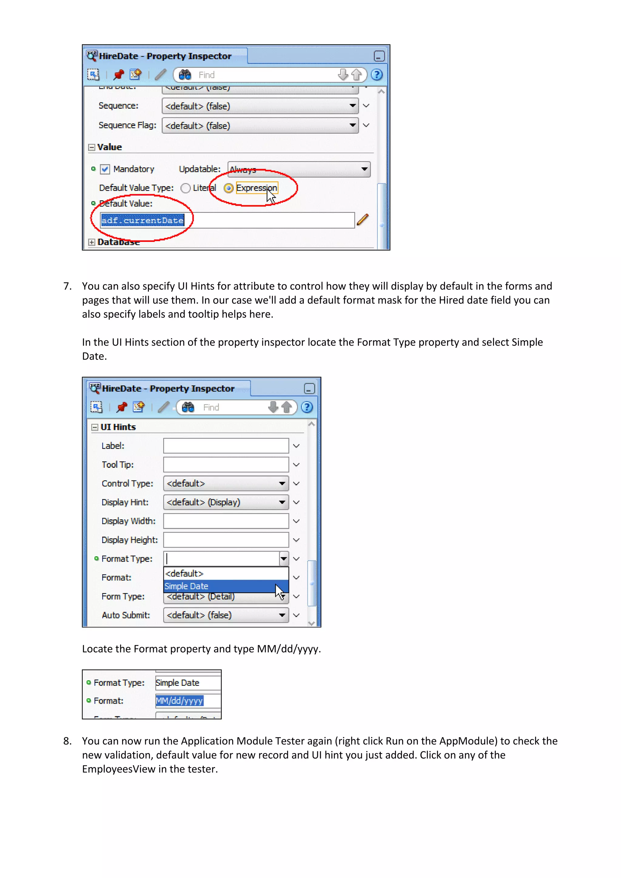 7. You can also specify UI Hints for attribute to control how they will display by default in the forms and pages that will use them. In our case we'll add a default format mask for the Hired date field you can also specify labels and tooltip helps here. In the UI Hints section of the property inspector locate the Format Type property and select Simple Date. Locate the Format property and type MM/dd/yyyy. 8. You can now run the Application Module Tester again (right click Run on the AppModule) to check the new validation, default value for new record and UI hint you just added. Click on any of the EmployeesView in the tester. 