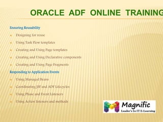 Ensuring Reusability
 Designing for reuse
 Using Task Flow templates
 Creating and Using Page templates
 Creating and Using Declarative components
 Creating and Using Page Fragments
Responding to Application Events
 Using Managed Beans
 Coordinating JSF and ADF Lifecycles
 Using Phase and Event Listeners
 Using Action listeners and methods
ORACLE ADF ONLINE TRAINING
 