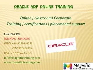 ORACLE ADF ONLINE TRAINING
Online | classroom| Corporate
Training | certifications | placements| support
CONTACT US:
MAGNIFIC TRAINING
INDIA +91-9052666558
+91-9052666559
USA : +1-678-693-3475
info@magnifictraining.com
www.magnifictraining.com
 