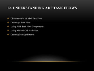 12. UNDERSTANDING ADF TASK FLOWS
 Characteristics of ADF Task Flow
 Creating a Task Flow
 Using ADF Task Flow Components
 Using Method Call Activities
 Creating Managed Beans
 