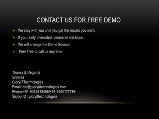 CONTACT US FOR FREE DEMO
 We stay with you until you get the results you want.
 If you really interested, please let me know .
 We will arrange the Demo Session.
 Feel Free to call us any time
Thanks & Regards
Srinivas
GloryITTechnologies
Email:Info@gloryittechnologies.com
Phone:+91-9032813456/+91-9160177789
Skype ID : gloryittechnologies
 