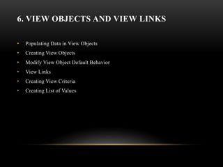 6. VIEW OBJECTS AND VIEW LINKS
• Populating Data in View Objects
• Creating View Objects
• Modify View Object Default Behavior
• View Links
• Creating View Criteria
• Creating List of Values
 