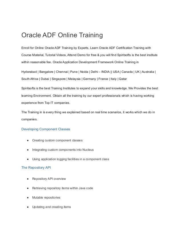Oracle ADF Online Training
Enroll for Online Oracle ADF Training by Experts, Learn Oracle ADF Certification Training with
Course Material, Tutorial Videos, Attend Demo for free & you will find Spiritsofts is the best institute
within reasonable fee. Oracle Application Development Framework Online Training in
Hyderabad | Bangalore | Chennai | Pune | Noida | Delhi – INDIA || USA | Canada | UK | Australia |
South Africa | Dubai | Singapore | Malaysia | Germany | France | Italy | Qatar
Spiritsofts is the best Training Institutes to expand your skills and knowledge. We Provides the best
learning Environment. Obtain all the training by our expert professionals which is having working
experience from Top IT companies.
The Training in is every thing we explained based on real time scenarios, it works which we do in
companies.
Developing Component Classes
● Creating custom component classes
● Integrating custom components into Nucleus
● Using application logging facilities in a component class
The Repository API
● Repository API overview
● Retrieving repository items within Java code
● Mutable repositories
● Updating and creating items
 