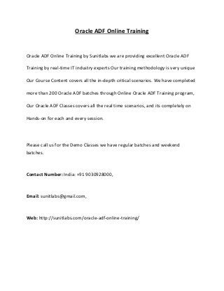 Oracle ADF Online Training

Oracle ADF Online Training by Sunitlabs we are providing excellent Oracle ADF
Training by real-time IT industry experts Our training methodology is very unique
Our Course Content covers all the in-depth critical scenarios. We have completed
more than 200 Oracle ADF batches through Online Oracle ADF Training program,
Our Oracle ADF Classes covers all the real time scenarios, and its completely on
Hands-on for each and every session.

Please call us for the Demo Classes we have regular batches and weekend
batches.

Contact Number: India: +91 9030928000,

Email: sunitlabs@gmail.com,

Web: http://sunitlabs.com/oracle-adf-online-training/

 