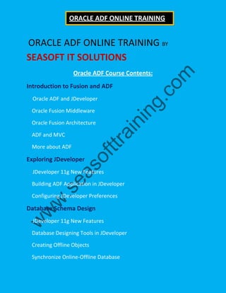 ORACLE ADF ONLINE TRAINING BY
SEASOFT IT SOLUTIONS
Oracle ADF Course Contents:
Introduction to Fusion and ADF
Oracle ADF and JDeveloper
Oracle Fusion Middleware
Oracle Fusion Architecture
ADF and MVC
More about ADF
Exploring JDeveloper
JDeveloper 11g New Features
Building ADF Application in JDeveloper
Configuring JDeveloper Preferences
Database Schema Design
JDeveloper 11g New Features
Database Designing Tools in JDeveloper
Creating Offline Objects
Synchronize Online-Offline Database
ORACLE ADF ONLINE TRAINING
 