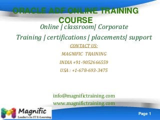 Page 1
ORACLE ADF ONLINE TRAINING
COURSE
Online | classroom| Corporate
Training | certifications | placements| support
CONTACT US:
MAGNIFIC TRAINING
INDIA +91-9052666559
USA : +1-678-693-3475
info@magnifictraining.com
www.magnifictraining.com
 