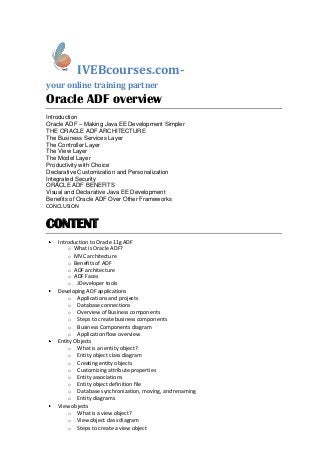 IVEBcourses.com-
your online training partner
Oracle ADF overview
Introduction
Oracle ADF – Making Java EE Development Simpler
THE ORACLE ADF ARCHITECTURE
The Business Services Layer
The Controller Layer
The View Layer
The Model Layer
Productivity with Choice
Declarative Customization and Personalization
Integrated Security
ORACLE ADF BENEFITS
Visual and Declarative Java EE Development
Benefits of Oracle ADF Over Other Frameworks
CONCLUSION
CONTENT
Introduction to Oracle 11g ADF
o What is Oracle ADF?
o MVC architecture
o Benefits of ADF
o ADF architecture
o ADF Faces
o JDeveloper tools
Developing ADF applications
o Applications and projects
o Database connections
o Overview of Business components
o Steps to create business components
o Business Components diagram
o Application flow overview
Entity Objects
o What is an entity object?
o Entity object class diagram
o Creating entity objects
o Customizing attribute properties
o Entity associations
o Entity object definition file
o Database synchronization, moving, and renaming
o Entity diagrams
View objects
o What is a view object?
o View object class diagram
o Steps to create a view object
 