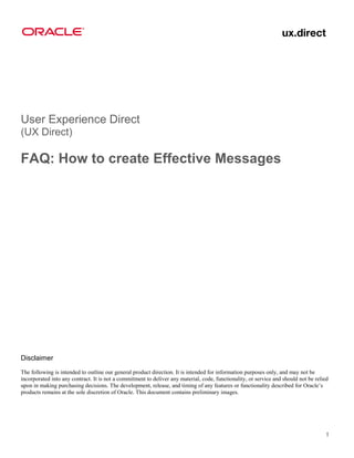 User Experience Direct
(UX Direct)

FAQ: How to create Effective Messages




Disclaimer
The following is intended to outline our general product direction. It is intended for information purposes only, and may not be
incorporated into any contract. It is not a commitment to deliver any material, code, functionality, or service and should not be relied
upon in making purchasing decisions. The development, release, and timing of any features or functionality described for Oracle’s
products remains at the sole discretion of Oracle. This document contains preliminary images.




                                                                                                                                       1
 