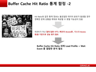 Buffer Cache Hit Ratio 통계 함정 -2
Hit Ratio와 같은 통계 정보는 불균일한 데이터 분포가 발생할 경우
정확한 문제 상황을 제대로 제공할 수 못할 가능성이 있음
퍼센트가 아닌 절대 일량 수치 ( 메모리 Access량 , 디스크 Access
량)을 기준으로 성능 평가 필요
Buffer Cache Hit Ratio 외에 Load Profile + Wait
Event 를 결합한 분석 필요
 