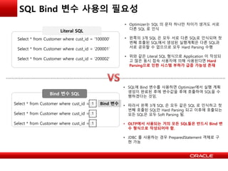 SQL Bind 변수 사용의 필요성
Select * from Customer where cust_id = ‘100000’
Select * from Customer where cust_id = ‘200001’
Select * from Customer where cust_id = ‘200002’
• Optimizer는 SQL 의 문자 하나만 차이가 생겨도 서로
다른 SQL 로 인식
• 왼쪽의 3개 SQL 은 모두 서로 다른 SQL로 인식되며 첫
번째 호출된 SQL에서 생성된 실행계획은 다른 SQL과
서로 공유할 수 없으므로 모두 Hard Parsing 수행
• 위와 같은 Literal SQL 형식으로 Application 이 작성되
고 많은 동시 접속 사용자에 의해 사용된다면 Hard
Parsing으로 인한 시스템 부하가 급증 가능성 존재
Select * from Customer where cust_id = :1
Select * from Customer where cust_id = :1
Select * from Customer where cust_id = :1
Bind 변수
• SQL에 Bind 변수를 사용하면 Optimizer에서 실행 계획
생성이 완료된 후에 변수값을 후에 호출하여 SQL을 수
행하겠다는 것임.
• 따라서 왼쪽 3개 SQL 은 모두 같은 SQL 로 인식하고 첫
번째 호출된 SQL만 Hard Parsing 되고 이후에 호출되는
모든 SQL은 모두 Soft Parsing 됨.
• OLTP에서 사용되는 거의 모든 SQL들은 반드시 Bind 변
수 형식으로 작성되어야 함.
• JDBC 를 사용하는 경우 PreparedStatement 객체로 구
현 가능
Literal SQL
Bind 변수 SQL
 