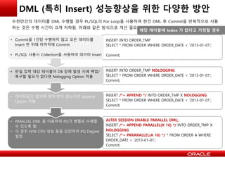 • Commit을 1건당 수행하지 않고 모든 데이터를
Insert 한 뒤에 마지막에 Commit
• PL/SQL 사용시 Collection을 사용하여 데이터 Insert
INSERT INTO ORDER_TMP
SELECT * FROM ORDER WHERE ORDER_DATE < ‘2013-01-01’;
Commit;
• 만일 입력 대상 테이블이 DB 장애 발생 시에 백업/
복구할 필요가 없다면 Nologging Option 적용
INSERT INTO ORDER_TMP NOLOGGING
SELECT * FROM ORDER WHERE ORDER_DATE < ‘2013-01-01’;
Commit;
• 데이터공간 절약에 제약 받지 않는다면 Append
Option 적용
INSERT /*+ APPEND */ INTO ORDER_TMP X NOLOGGING
SELECT * FROM ORDER WHERE ORDER_DATE < ‘2013-01-01’;
Commit;
• PARALLEL DML 을 이용하여 PQ가 병렬로 수행할
수 있도록 함.
• 이 경우 H/W CPU 성능 등을 감안하여 PQ Degree
설정
ALTER SESSION ENABLE PARALLEL DML;
INSERT /*+ APPEND PARALLEL(X 16) */ INTO ORDER_TMP X
NOLOGGING
SELECT /*+ PARARALLEL(A 16) */ * FROM ORDER A WHERE
ORDER_DATE < ‘2013-01-01’;
Commit;
DML (특히 Insert) 성능향상을 위한 다양한 방안
수천만건의 데이터를 DML 수행할 경우 PL/SQL의 For Loop을 사용하여 한건 DML 후 Commit을 반복적으로 사용
하는 것은 수행 시간이 크게 저하됨. 아래와 같은 방식으로 개선 필요
해당 테이블에 Index 가 없다고 가정할 경우
 