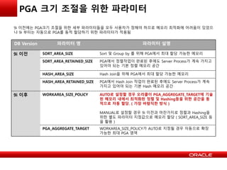 PGA 크기 조절을 위한 파라미터
DB Version 파라미터 명 파라미터 설명
9i 이전 SORT_AREA_SIZE Sort 및 Group by 를 위해 PGA에서 최대 할당 가능한 메모리
SORT_AREA_RETAINED_SIZE PGA에서 정렬작업이 완료된 후에도 Server Process가 계속 가지고
있어야 되는 기본 정렬 메모리 공간
HASH_AREA_SIZE Hash Join을 위해 PGA에서 최대 할당 가능한 메모리
HASH_AREA_RETAINED_SIZE PGA에서 Hash Join 작업이 완료된 후에도 Server Process가 계속
가지고 있어야 되는 기본 Hash 메모리 공간
9i 이후 WORKAREA_SIZE_POLICY AUTO로 설정할 경우 오라클이 PGA_AGGREGATE_TARGET에 기술
된 메모리 내에서 최적화된 정렬 및 Hashing등을 위한 공간을 동
적으로 자동 할당. ( 가장 바람직한 방식 )
MANUAL로 설정할 경우 9i 이전과 마찬가지로 정렬과 Hashing을
위한 별도 파라미터 지정값으로 메모리 할당 ( SORT_AREA_SIZE 등
을 활용 )
PGA_AGGREGATE_TARGET WORKAREA_SIZE_POLICY가 AUTO로 지정될 경우 자동으로 확장
가능한 최대 PGA 영역
9i 이전에는 PGA크기 조절을 위한 세부 파라미터들을 모두 사용자가 정해야 하므로 메모리 최적화에 어려움이 있었으
나 9i 부터는 자동으로 PGA를 동적 할당하기 위한 파라미터가 적용됨
 