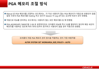 PGA 메모리 조절 방식
Manual 로 PGA 메모리를 조절하는 모드에서는 , 더 이상 사용되지 않는 PGA 메모리가 자동으로 반환되지 않음.
일정 수준의 PGA 메모리를 Holding 하고 있다가 Session 이 Log off 되는 순간에 비로서 모두 반환됨.
자동으로 PGA를 관리하는 모드에서는 사용되지 않는 모든 메모리를 OS 에 반환함.
PGA_AGGREGATE_TARGET을 5 GB 로 설정하더라도 오라클이 PGA에 즉시 5G를 할당하지 않으며 해당 세션이
메모리를 사용하는 정도에 따라 최대 5G까지 증가하고 사용되지 않을 경우 자동으로 반환됨.
오라클의 자동 PGA 메모리 관리 방식을 적용하는 것이 가장 바람직함
ALTER SYSTEM SET WORKAREA_SIZE_POLICY= AUTO
 