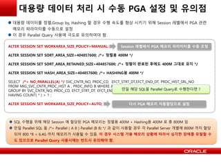 대용량 데이터 처리 시 수동 PGA 설정 및 유의점
대용량 데이터를 정렬,Group by, Hashing 할 경우 수행 속도를 향상 시키기 위해 Session 레벨에서 PGA 관련
메모리 파라미터를 수동으로 설정
이 경우 Parallel Query 사용에 극도로 유의하여야 함.
ALTER SESSION SET WORKAREA_SIZE_POLICY=MANUAL;
ALTER SESSION SET SORT_AREA_SIZE=404857600; /*+ 정렬용 400M */
ALTER SESSION SET SORT_AREA_RETAINED_SIZE=404857600; /*+ 정렬이 완료된 후에도 400M 그대로 유지 */
ALTER SESSION SET HASH_AREA_SIZE=404857600; /*+ HASHING용 400M */
SELECT /*+ NO_PARALLEL(A) */ SVC_CNTR_NO, PRDC_CD, EFCT_STRT_DT,EFCT_END_DT, PRDC_HIST_SRL_NO
FROM MIG_SVC_CNTR_PRDC_HIST A , PRDC_INFO B WHERE A.PRDC_CD = B.PRDC_CD
GROUP BY SVC_CNTR_NO, PRDC_CD, EFCT_STRT_DT, EFCT_END_DT, PRDC_HIST_SRL_NO
HAVING COUNT( * ) > 1 ;
ALTER SESSION SET WORKAREA_SIZE_POLICY=AUTO;
Session 레벨에서 PGA 메모리 파라미터를 수동 조정
다시 PGA 메모리 자동할당으로 설정
SQL 수행을 위해 해당 Session 에 할당된 PGA 메모리는 정렬용 400M + Hashing용 400M 로 총 800M 임
만일 Parallel SQL 을 /*+ Parallel ( A 8 ) Parallel (B 8) */ 과 같이 사용할 경우 각 Parallel Server 개별에 800M 까지 할당
되어 800 *8 = 6.4G 까지 메모리가 사용될 수 있음. 이 경우 시스템 가용 메모리 상황에 따라서 심각한 장애를 유발할 수
도 있으므로 Parallel Query 사용시에는 반드시 유의해야 함.
만일 해당 SQL을 Parallel Query로 수행한다면 ?
 