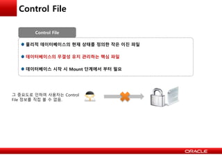 Control File
물리적 데이터베이스의 현재 상태를 정의한 작은 이진 파일
데이터베이스의 무결성 유지 관리하는 핵심 파일
데이터베이스 시작 시 Mount 단계에서 부터 필요
Control File
그 중요도로 인하여 사용자는 Control
File 정보를 직접 볼 수 없음.
 