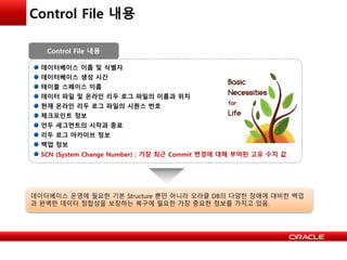 Control File 내용
데이터베이스 이름 및 식별자
데이터베이스 생성 시간
테이블 스페이스 이름
데이터 파일 및 온라인 리두 로그 파일의 이름과 위치
현재 온라인 리두 로그 파일의 시퀀스 번호
체크포인트 정보
언두 세그먼트의 시작과 종료
리두 로그 아카이브 정보
백업 정보
SCN (System Change Number) : 가장 최근 Commit 변경에 대해 부여된 고유 수치 값
Control File 내용
데이터베이스 운영에 필요한 기본 Structure 뿐만 아니라 오라클 DB의 다양한 장애에 대비한 백업
과 완벽한 데이터 정합성을 보장하는 복구에 필요한 가장 중요한 정보를 가지고 있음.
 