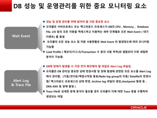 DB 성능 및 운영관리를 위한 중요 모니터링 요소
Wait Event
성능 및 운영 관리를 위해 알아야 할 가장 중요한 요소
오라클은 서버프로세스 또는 백그라운드 프로세스가 DB의 CPU , Memory , Database
File, I/O 등의 모든 자원을 액세스하고 이용하는 세부 단계별로 모든 Wait Event ( 대기
이벤트) 를 발생
오라클의 모든 성능 요소 및 자원 사용현황은 Wait Event 의 발생정도에 따라 모니터링
가능함
Load Profile ( 메모리/디스크/Transaction 수 등의 사용 부하)와 결합되어 더욱 세밀한
분석이 가능함.
Alert Log
& Trace File
DB에 장애가 발생할 시 가장 먼저 확인해야 할 파일은 Alert Log 파일임.
오라클은 DB 관리상 중요한 상태 변경사항 및 장애 발생에 관련된 모든 요소를 Alert Log
에서 관리함. (기동/셧다운/백업시작및 종료/Redo log group의 이동/ Datafile의 변경사
항/ 백그라운드 프로세스의 상태 변경, Archive log 파일의 생성,checkpoint 발생 등 ,
ORA-XXX 등 장애 발생 )
Trace File은 상세한 문제 분석이 필요할 경우 오라클이 이에 대한 Trace 등을 수행하여
생성되는 파일
 