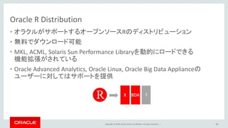 Copyright © 2016, Oracle and/or its affiliates. All rights reserved. |
Oracle R Distribution
• オラクルがサポートするオープンソースRのディストリビューション
• 無料でダウンロード可能
• MKL, ACML, Solaris Sun Performance Libraryを動的にロードできる
機能拡張がされている
• Oracle Advanced Analytics, Oracle Linux, Oracle Big Data Applianceの
ユーザーに対してはサポートを提供
38
 