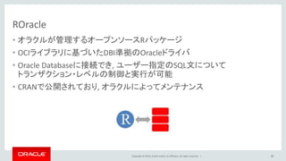 Copyright © 2016, Oracle and/or its affiliates. All rights reserved. |
ROracle
• オラクルが管理するオープンソースRパッケージ
• OCIライブラリに基づいたDBI準拠のOracleドライバ
• Oracle Databaseに接続でき, ユーザー指定のSQL文について
トランザクション・レベルの制御と実行が可能
• CRANで公開されており, オラクルによってメンテナンス
39
 