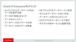 Copyright © 2016, Oracle and/or its affiliates. All rights reserved. |
Oracle R Enterpriseのメリット
• Rコマンドからデータベース内の
データを操作可能
• データの「移動」をなくす
• データセキュリティ
• データベースのパワーで分析
• データベース内でデータ準備
• Rオブジェクトをデータベースに保存
• モデルをデータベース内に作成
• データベース内でスコアリング
• Rスクリプトをデータベースで実行
• オラクルの他サービスと連携可能
48
 