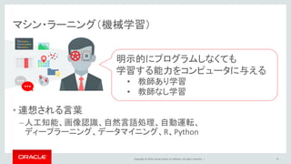 Copyright © 2016, Oracle and/or its affiliates. All rights reserved. |
マシン・ラーニング（機械学習）
• 連想される言葉
–人工知能、画像認識、自然言語処理、自動運転、
ディープラーニング、データマイニング、R、Python
明示的にプログラムしなくても
学習する能力をコンピュータに与える
• 教師あり学習
• 教師なし学習
9
 