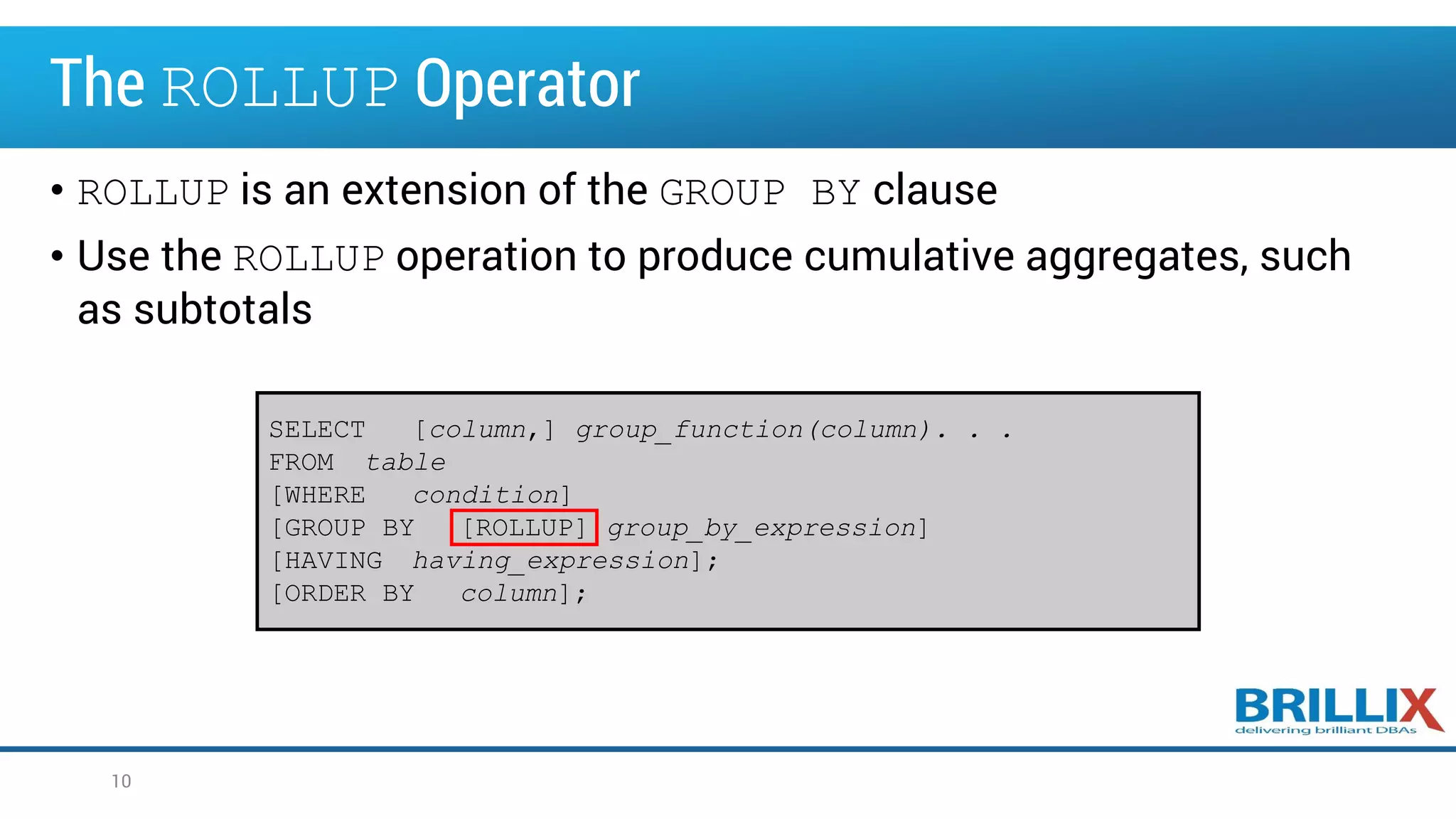 The ROLLUP Operator
• ROLLUP is an extension of the GROUP BY clause
• Use the ROLLUP operation to produce cumulative aggregates, such
as subtotals
SELECT [column,] group_function(column). . .
FROM table
[WHERE condition]
[GROUP BY [ROLLUP] group_by_expression]
[HAVING having_expression];
[ORDER BY column];
10
 