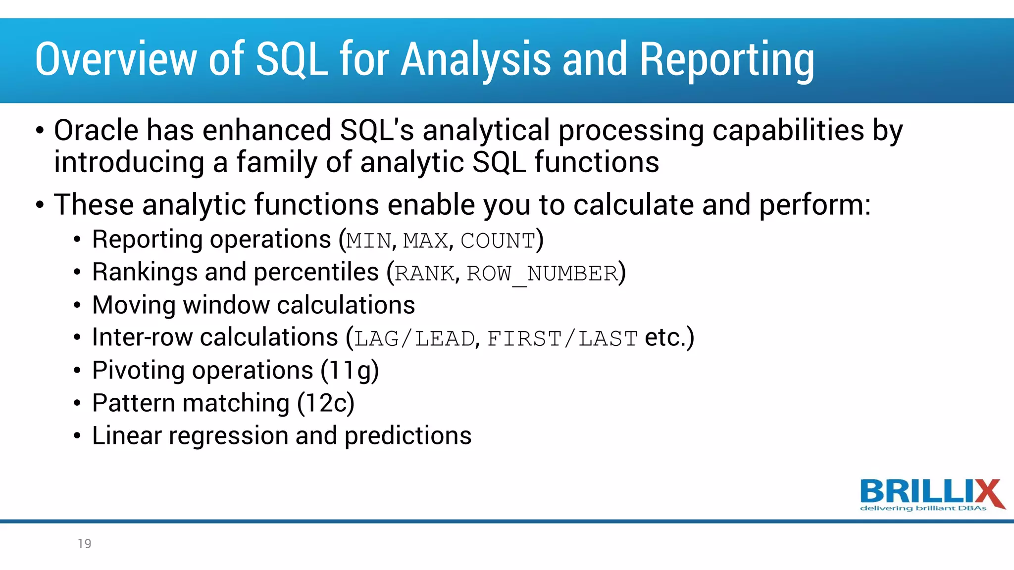 Overview of SQL for Analysis and Reporting
• Oracle has enhanced SQL's analytical processing capabilities by
introducing a family of analytic SQL functions
• These analytic functions enable you to calculate and perform:
• Reporting operations (MIN, MAX, COUNT)
• Rankings and percentiles (RANK, ROW_NUMBER)
• Moving window calculations
• Inter-row calculations (LAG/LEAD, FIRST/LAST etc.)
• Pivoting operations (11g)
• Pattern matching (12c)
• Linear regression and predictions
19
 