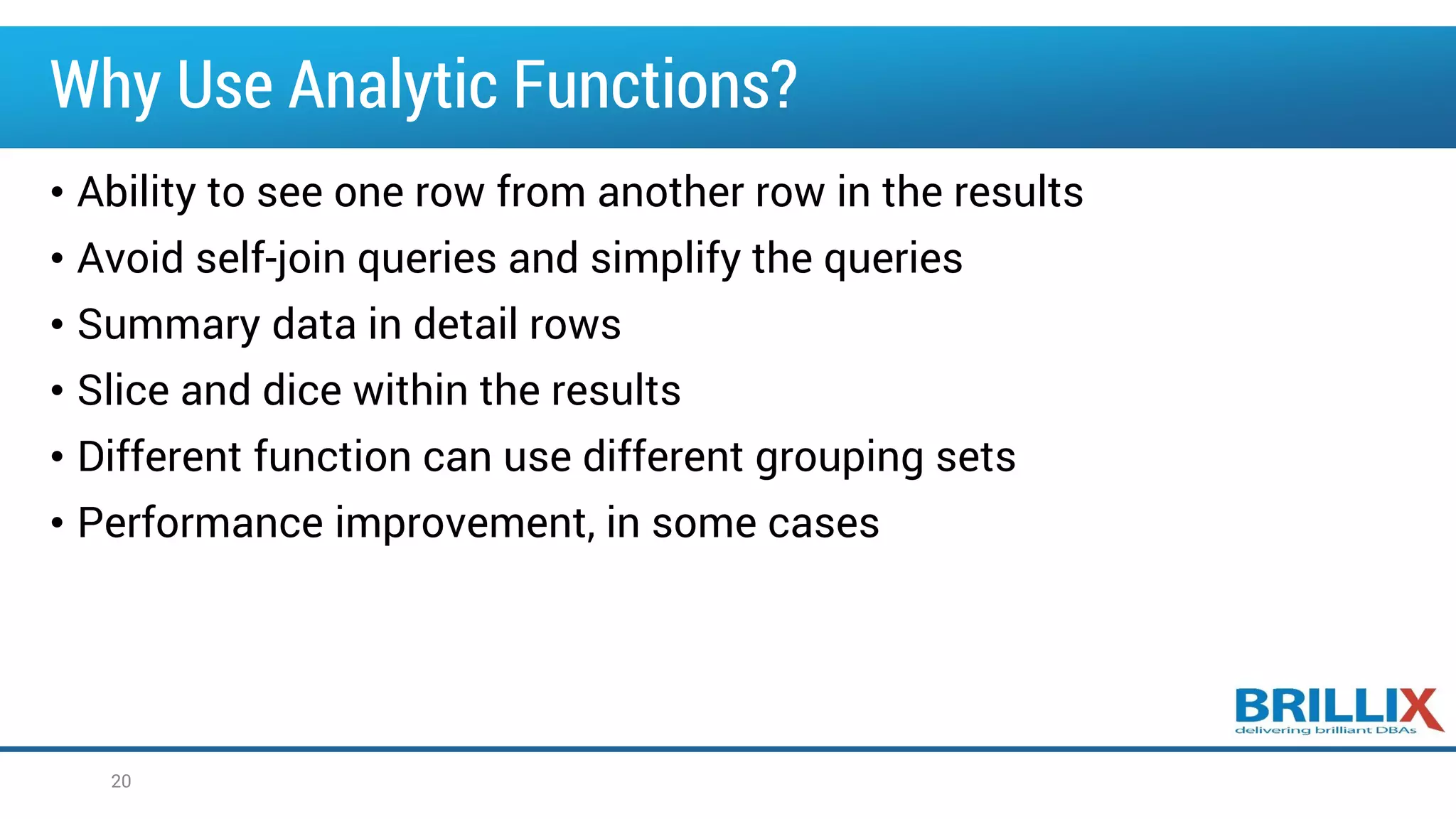 Why Use Analytic Functions?
• Ability to see one row from another row in the results
• Avoid self-join queries and simplify the queries
• Summary data in detail rows
• Slice and dice within the results
• Different function can use different grouping sets
• Performance improvement, in some cases
20
 