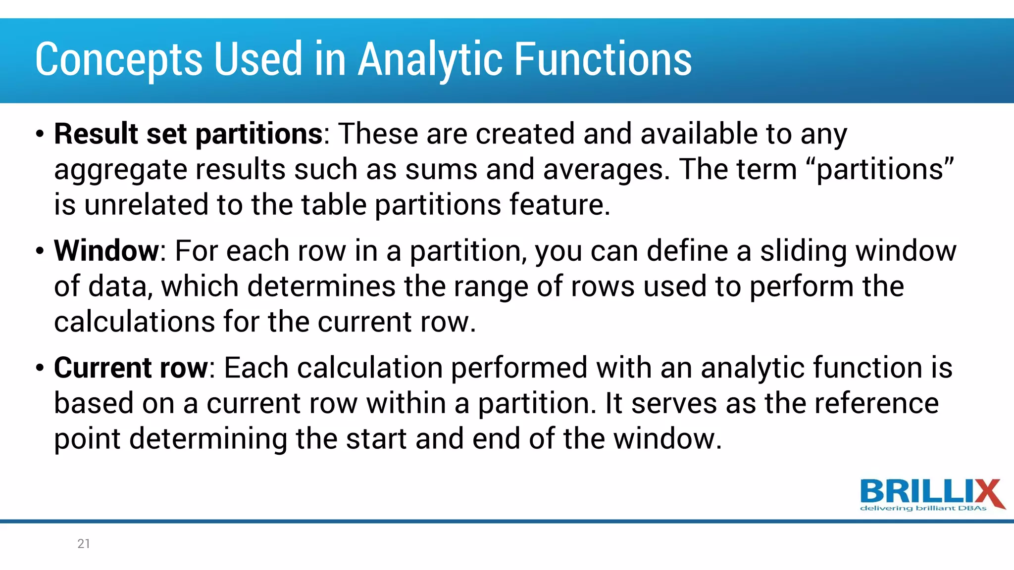 Concepts Used in Analytic Functions
• Result set partitions: These are created and available to any
aggregate results such as sums and averages. The term “partitions”
is unrelated to the table partitions feature.
• Window: For each row in a partition, you can define a sliding window
of data, which determines the range of rows used to perform the
calculations for the current row.
• Current row: Each calculation performed with an analytic function is
based on a current row within a partition. It serves as the reference
point determining the start and end of the window.
21
 