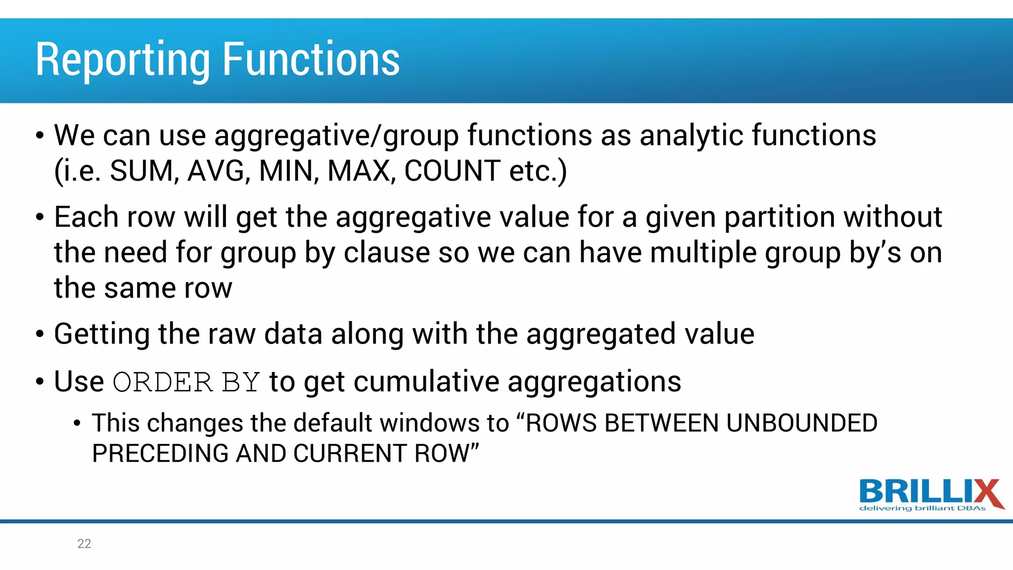 Reporting Functions
• We can use aggregative/group functions as analytic functions
(i.e. SUM, AVG, MIN, MAX, COUNT etc.)
• Each row will get the aggregative value for a given partition without
the need for group by clause so we can have multiple group by’s on
the same row
• Getting the raw data along with the aggregated value
• Use ORDER BY to get cumulative aggregations
• This changes the default windows to “ROWS BETWEEN UNBOUNDED
PRECEDING AND CURRENT ROW”
22
 