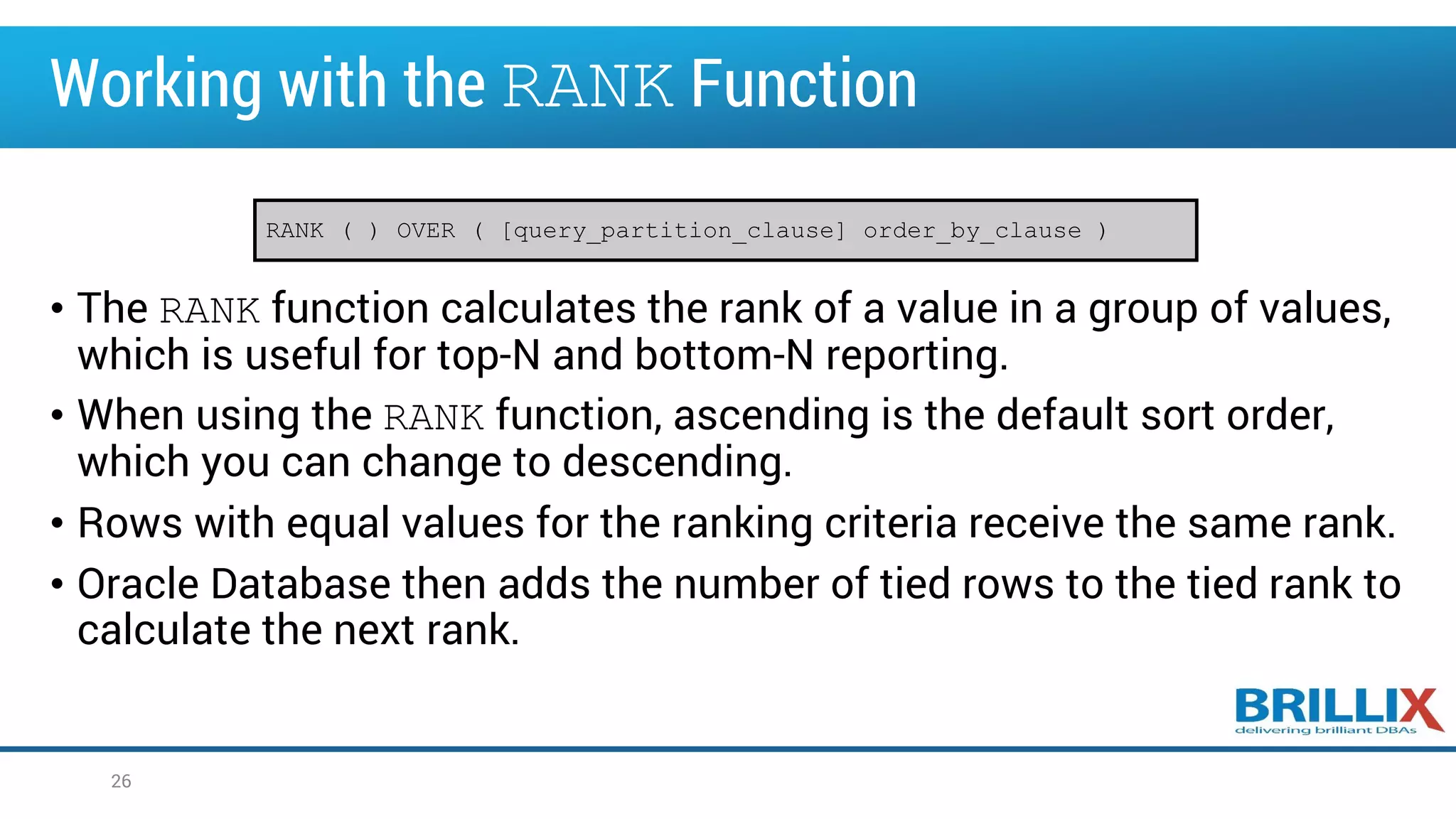 Working with the RANK Function
• The RANK function calculates the rank of a value in a group of values,
which is useful for top-N and bottom-N reporting.
• When using the RANK function, ascending is the default sort order,
which you can change to descending.
• Rows with equal values for the ranking criteria receive the same rank.
• Oracle Database then adds the number of tied rows to the tied rank to
calculate the next rank.
26
RANK ( ) OVER ( [query_partition_clause] order_by_clause )
 