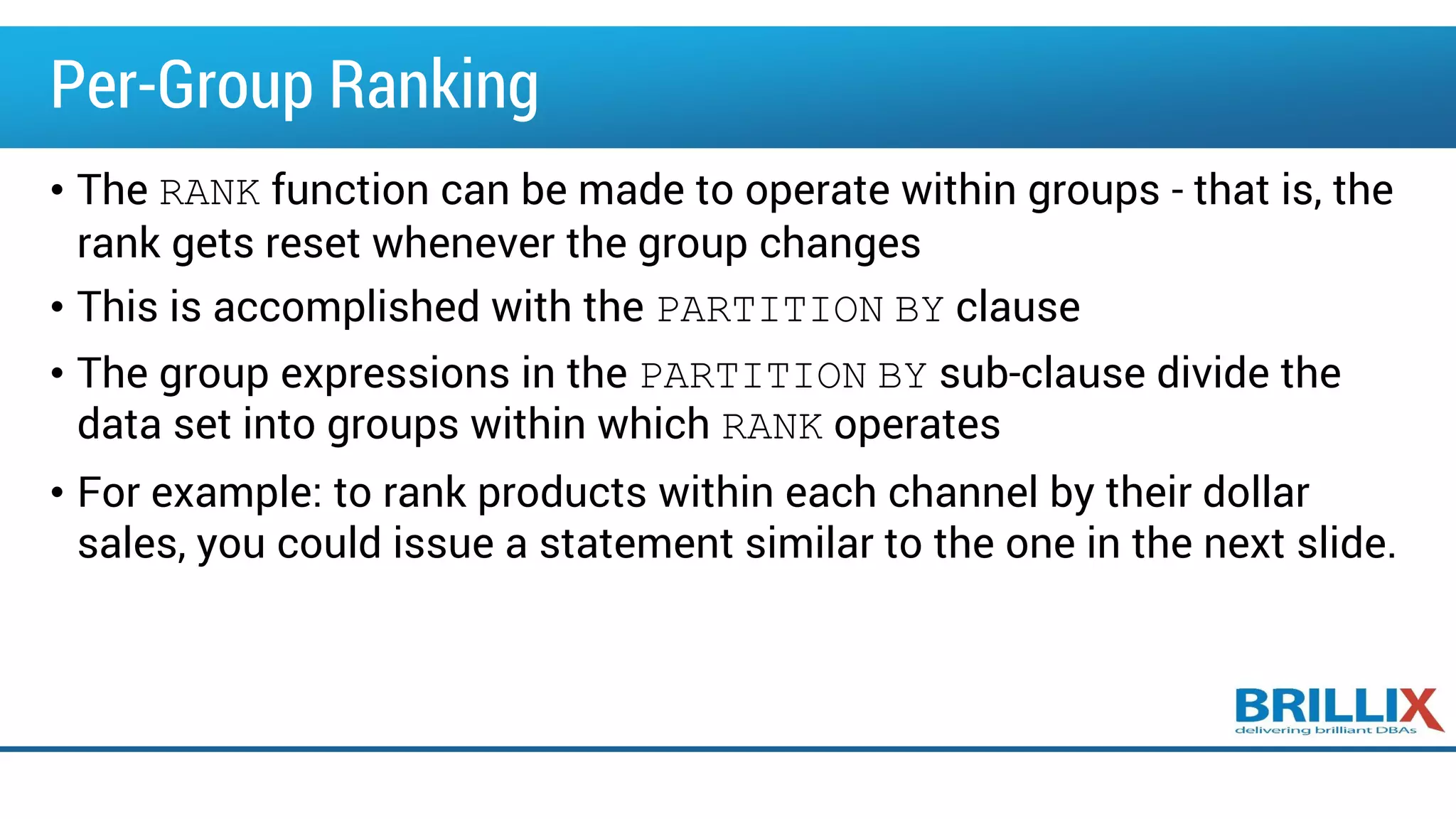 Per-Group Ranking
• The RANK function can be made to operate within groups - that is, the
rank gets reset whenever the group changes
• This is accomplished with the PARTITION BY clause
• The group expressions in the PARTITION BY sub-clause divide the
data set into groups within which RANK operates
• For example: to rank products within each channel by their dollar
sales, you could issue a statement similar to the one in the next slide.
 