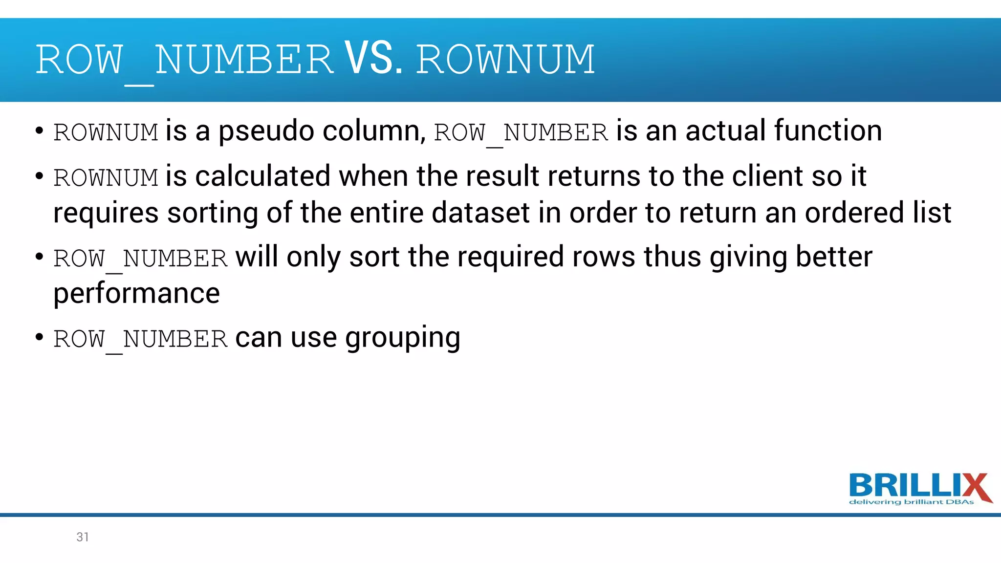 ROW_NUMBER VS. ROWNUM
• ROWNUM is a pseudo column, ROW_NUMBER is an actual function
• ROWNUM is calculated when the result returns to the client so it
requires sorting of the entire dataset in order to return an ordered list
• ROW_NUMBER will only sort the required rows thus giving better
performance
• ROW_NUMBER can use grouping
31
 
