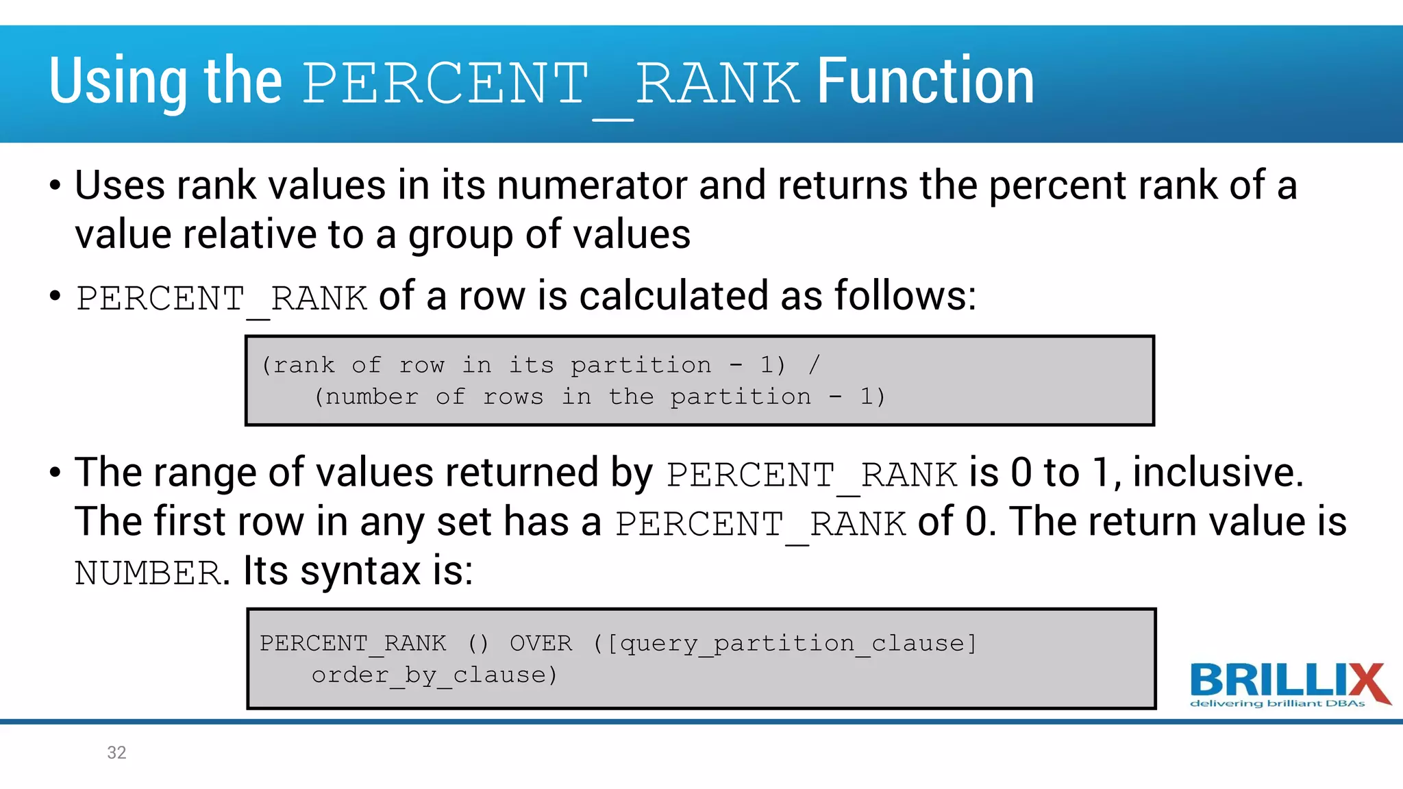 Using the PERCENT_RANK Function
• Uses rank values in its numerator and returns the percent rank of a
value relative to a group of values
• PERCENT_RANK of a row is calculated as follows:
• The range of values returned by PERCENT_RANK is 0 to 1, inclusive.
The first row in any set has a PERCENT_RANK of 0. The return value is
NUMBER. Its syntax is:
32
(rank of row in its partition - 1) /
(number of rows in the partition - 1)
PERCENT_RANK () OVER ([query_partition_clause]
order_by_clause)
 