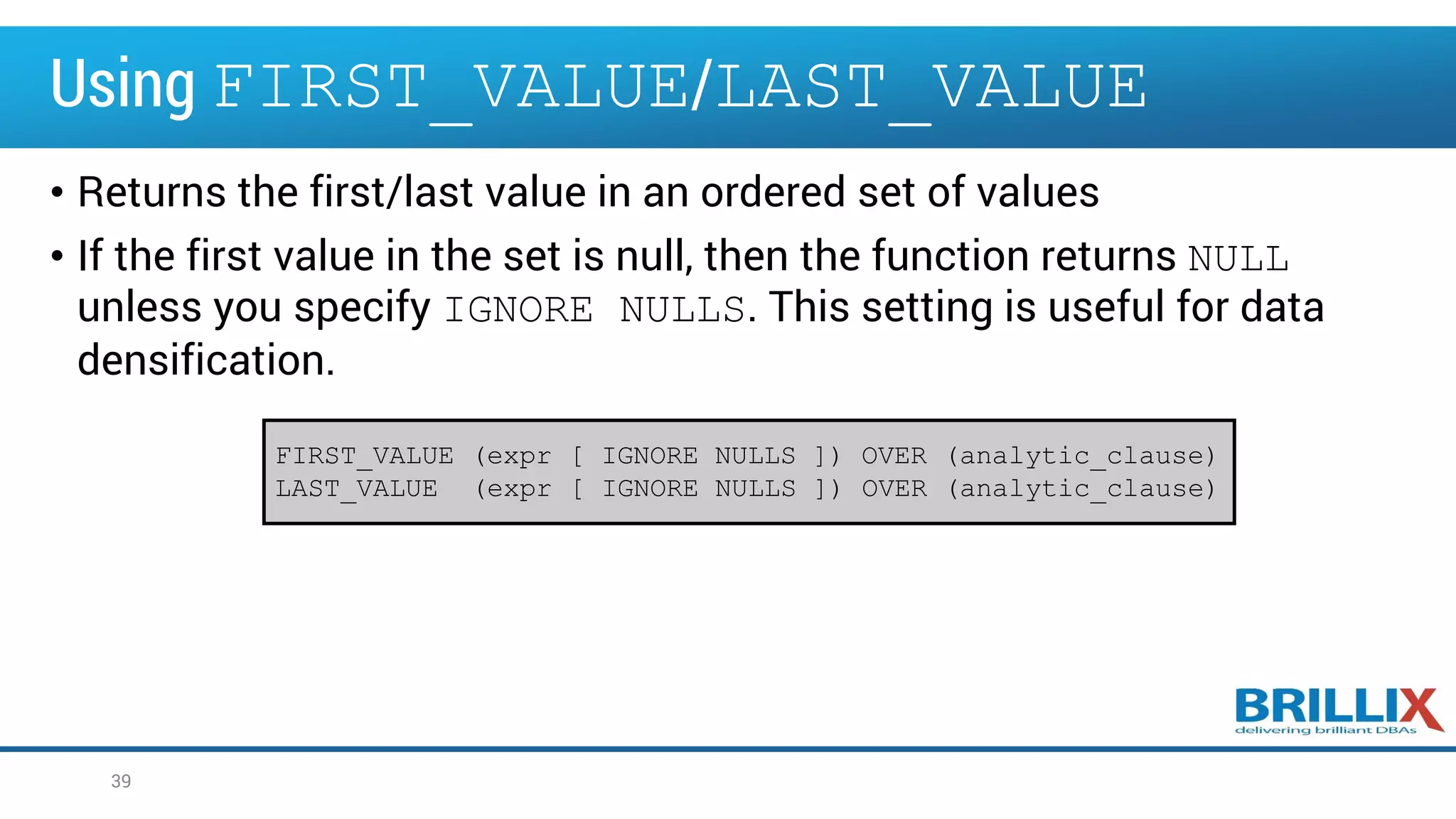 Using FIRST_VALUE/LAST_VALUE
• Returns the first/last value in an ordered set of values
• If the first value in the set is null, then the function returns NULL
unless you specify IGNORE NULLS. This setting is useful for data
densification.
39
FIRST_VALUE (expr [ IGNORE NULLS ]) OVER (analytic_clause)
LAST_VALUE (expr [ IGNORE NULLS ]) OVER (analytic_clause)
 