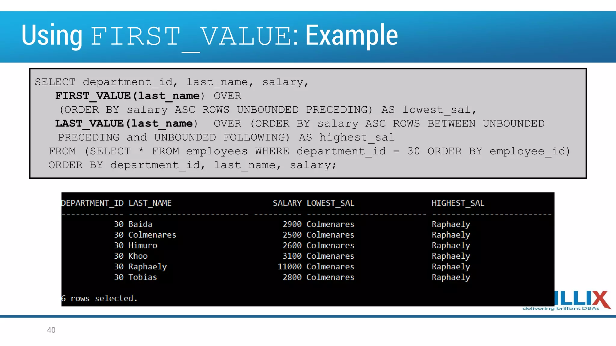 Using FIRST_VALUE: Example
40
SELECT department_id, last_name, salary,
FIRST_VALUE(last_name) OVER
(ORDER BY salary ASC ROWS UNBOUNDED PRECEDING) AS lowest_sal,
LAST_VALUE(last_name) OVER (ORDER BY salary ASC ROWS BETWEEN UNBOUNDED
PRECEDING and UNBOUNDED FOLLOWING) AS highest_sal
FROM (SELECT * FROM employees WHERE department_id = 30 ORDER BY employee_id)
ORDER BY department_id, last_name, salary;
 