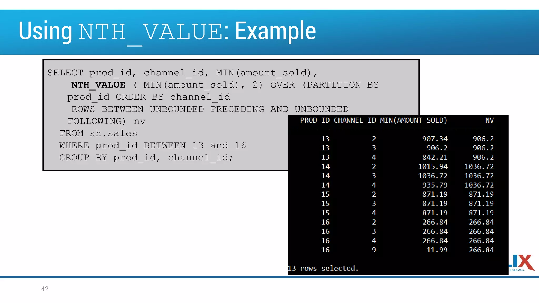 Using NTH_VALUE: Example
42
SELECT prod_id, channel_id, MIN(amount_sold),
NTH_VALUE ( MIN(amount_sold), 2) OVER (PARTITION BY
prod_id ORDER BY channel_id
ROWS BETWEEN UNBOUNDED PRECEDING AND UNBOUNDED
FOLLOWING) nv
FROM sh.sales
WHERE prod_id BETWEEN 13 and 16
GROUP BY prod_id, channel_id;
 