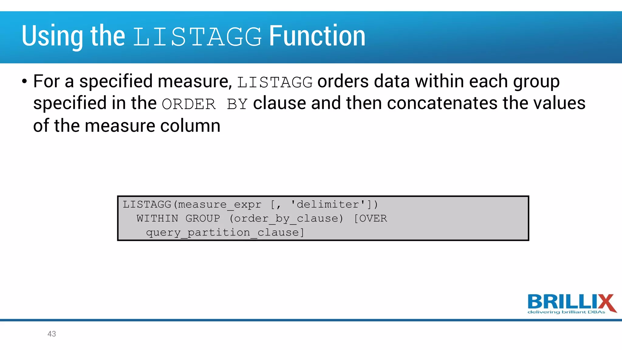 Using the LISTAGG Function
• For a specified measure, LISTAGG orders data within each group
specified in the ORDER BY clause and then concatenates the values
of the measure column
43
LISTAGG(measure_expr [, 'delimiter'])
WITHIN GROUP (order_by_clause) [OVER
query_partition_clause]
 