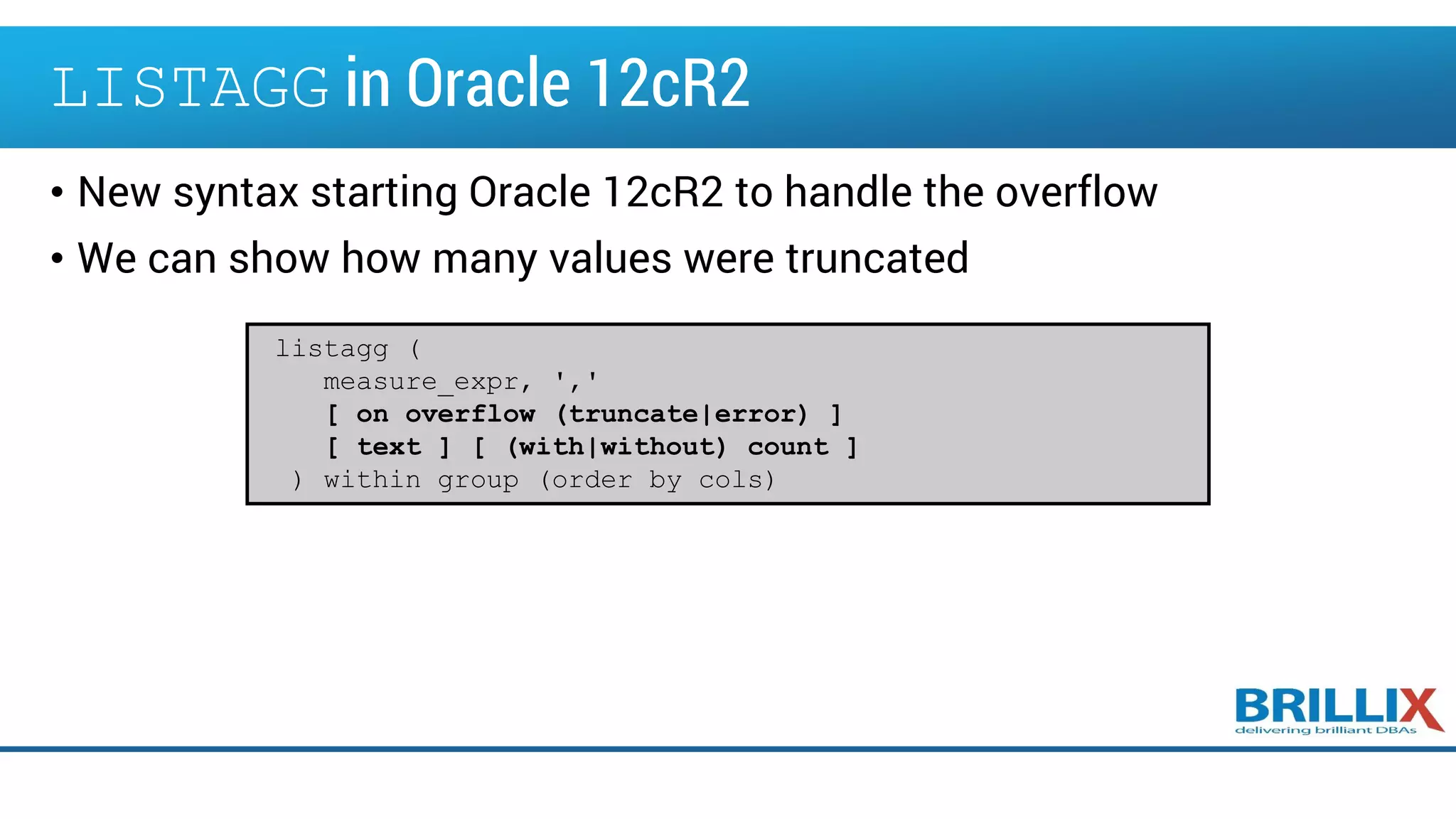 LISTAGG in Oracle 12cR2
• New syntax starting Oracle 12cR2 to handle the overflow
• We can show how many values were truncated
listagg (
measure_expr, ','
[ on overflow (truncate|error) ]
[ text ] [ (with|without) count ]
) within group (order by cols)
 