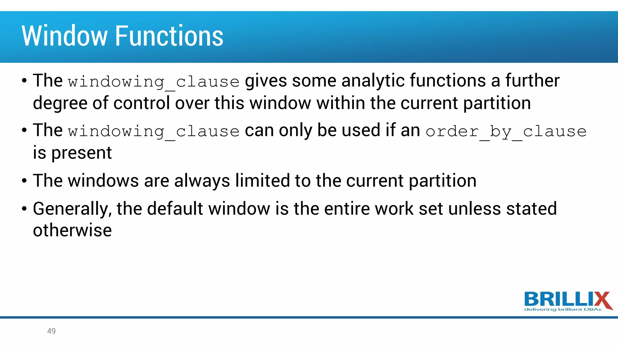 Window Functions
• The windowing_clause gives some analytic functions a further
degree of control over this window within the current partition
• The windowing_clause can only be used if an order_by_clause
is present
• The windows are always limited to the current partition
• Generally, the default window is the entire work set unless stated
otherwise
49
 