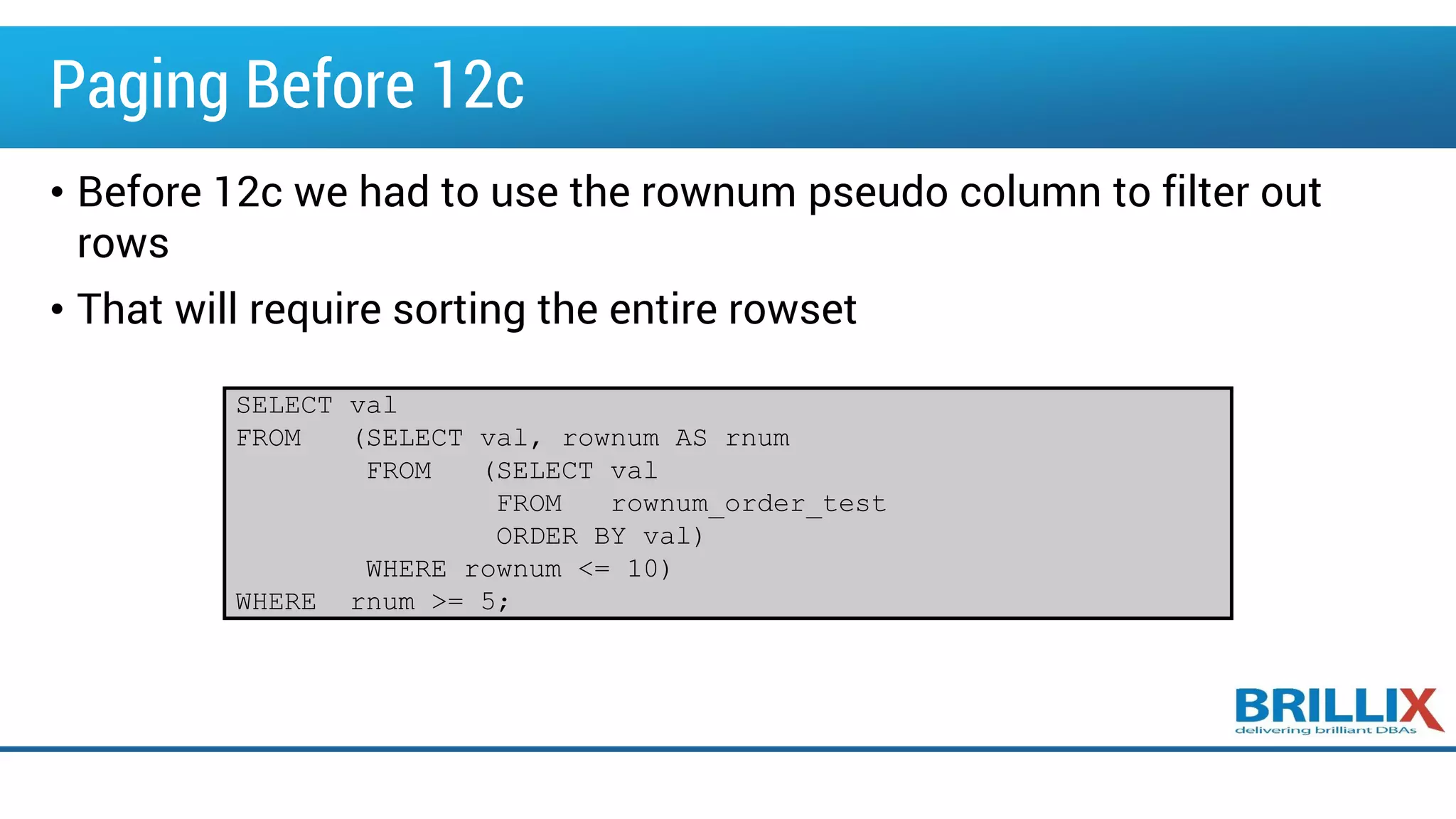 Paging Before 12c
• Before 12c we had to use the rownum pseudo column to filter out
rows
• That will require sorting the entire rowset
SELECT val
FROM (SELECT val, rownum AS rnum
FROM (SELECT val
FROM rownum_order_test
ORDER BY val)
WHERE rownum <= 10)
WHERE rnum >= 5;
 